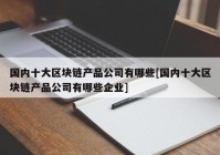 国内十大区块链产品公司有哪些[国内十大区块链产品公司有哪些企业]