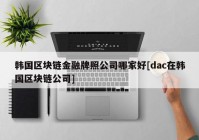 韩国区块链金融牌照公司哪家好[dac在韩国区块链公司]